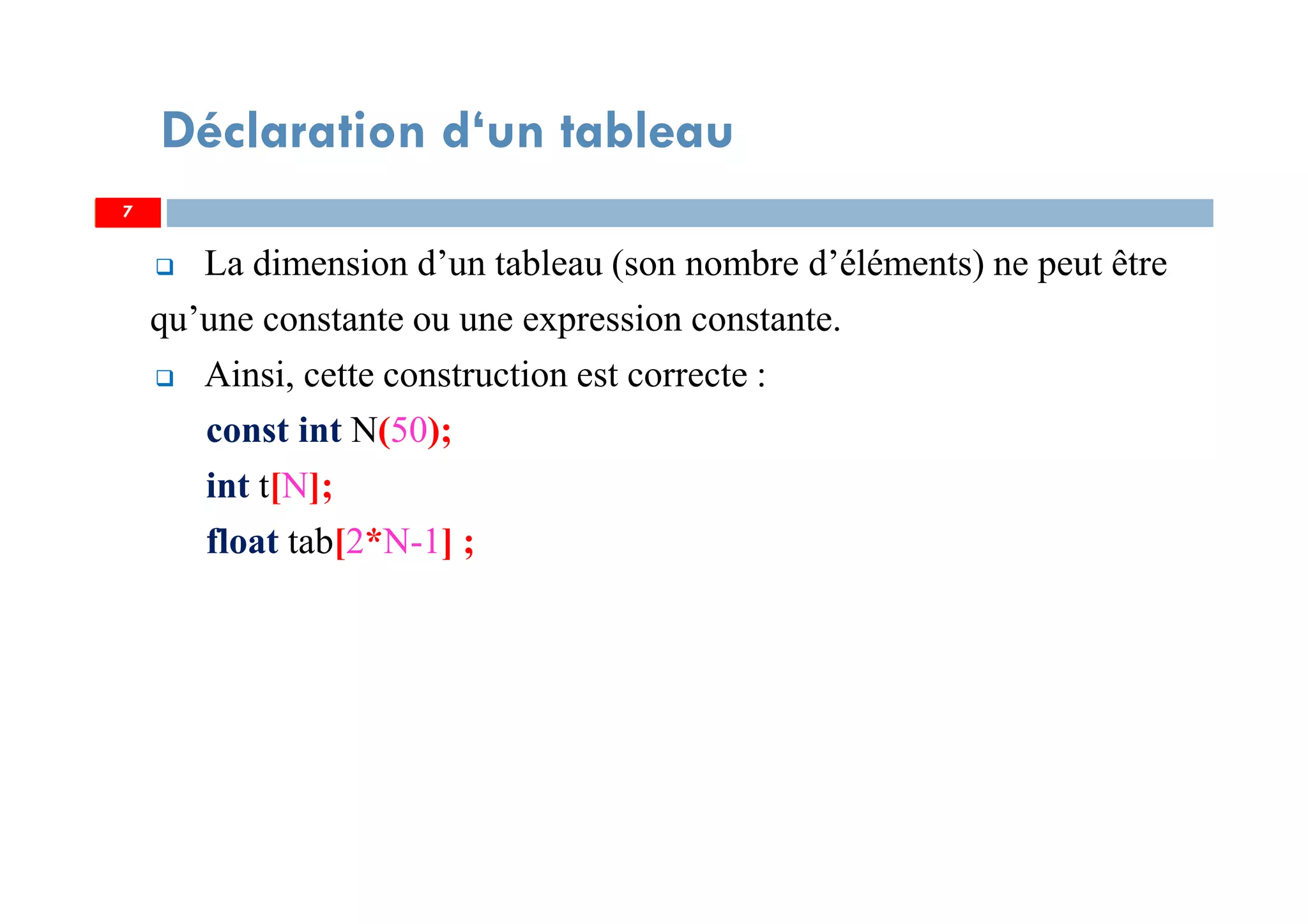 La dimension d’un tableau (son nombre d’éléments) ne peut être
qu’une constante ou une expression constante.
Ainsi, cette construction est correcte :
const int N(50);
int t[N];
float tab[2*N-1] ;
7
Déclaration d‘un tableau
7
 