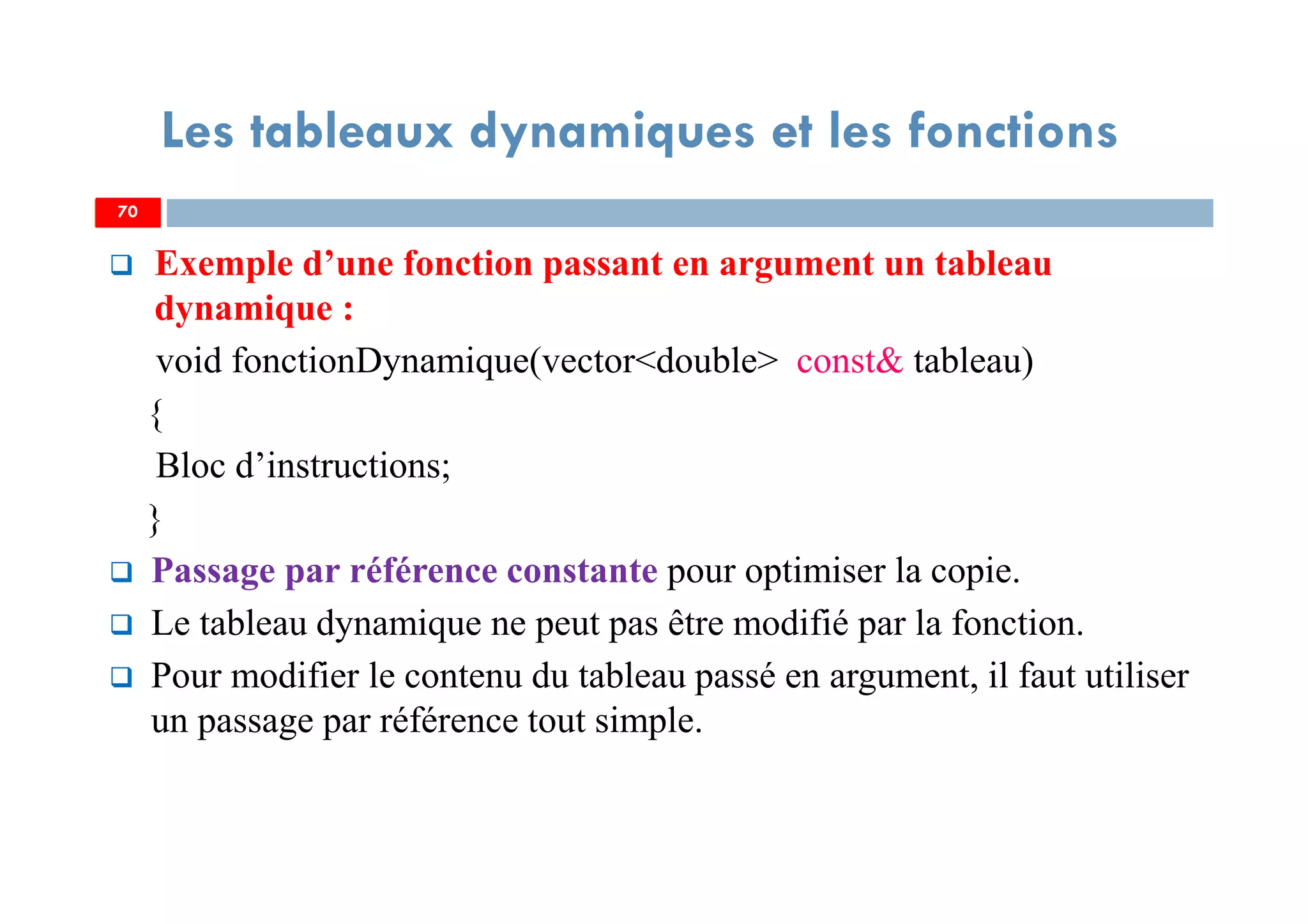 70
Les tableaux dynamiques et les fonctions
Exemple d’une fonction passant en argument un tableau
dynamique :
void fonctionDynamique(vector<double> const& tableau)
{
Bloc d’instructions;
}
Passage par référence constante pour optimiser la copie.
Le tableau dynamique ne peut pas être modifié par la fonction.
Pour modifier le contenu du tableau passé en argument, il faut utiliser
un passage par référence tout simple.
70
 
