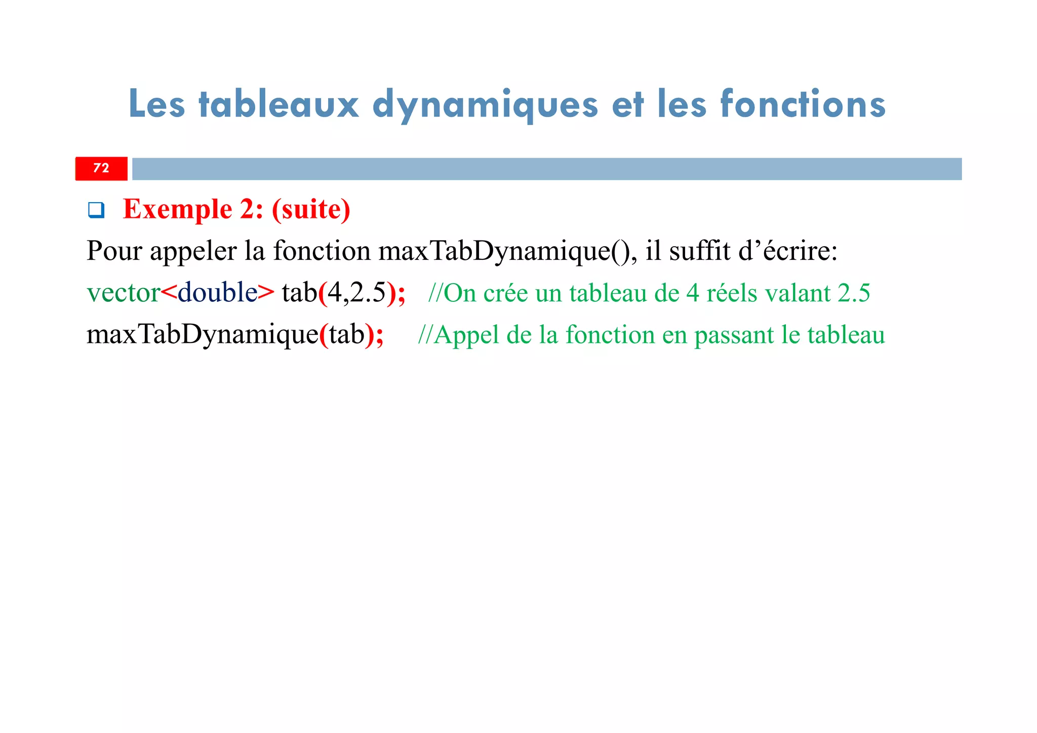 72
Les tableaux dynamiques et les fonctions
Exemple 2: (suite)
Pour appeler la fonction maxTabDynamique(), il suffit d’écrire:
vector<double> tab(4,2.5); //On crée un tableau de 4 réels valant 2.5
maxTabDynamique(tab); //Appel de la fonction en passant le tableau
72
 
