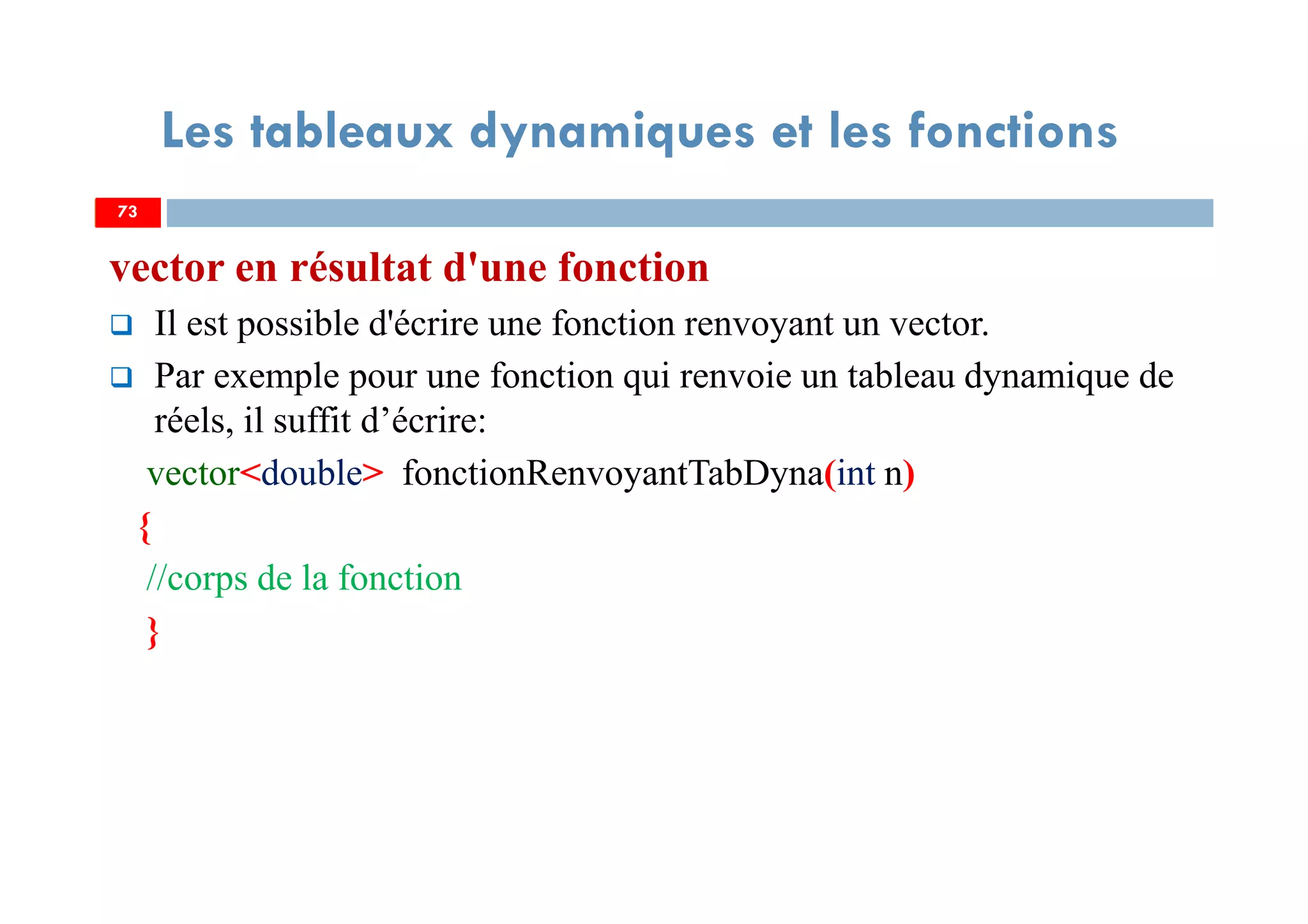 73
Les tableaux dynamiques et les fonctions
vector en résultat d'une fonction
Il est possible d'écrire une fonction renvoyant un vector.
Par exemple pour une fonction qui renvoie un tableau dynamique de
réels, il suffit d’écrire:
vector<double> fonctionRenvoyantTabDyna(int n)
{
//corps de la fonction
}
73
 