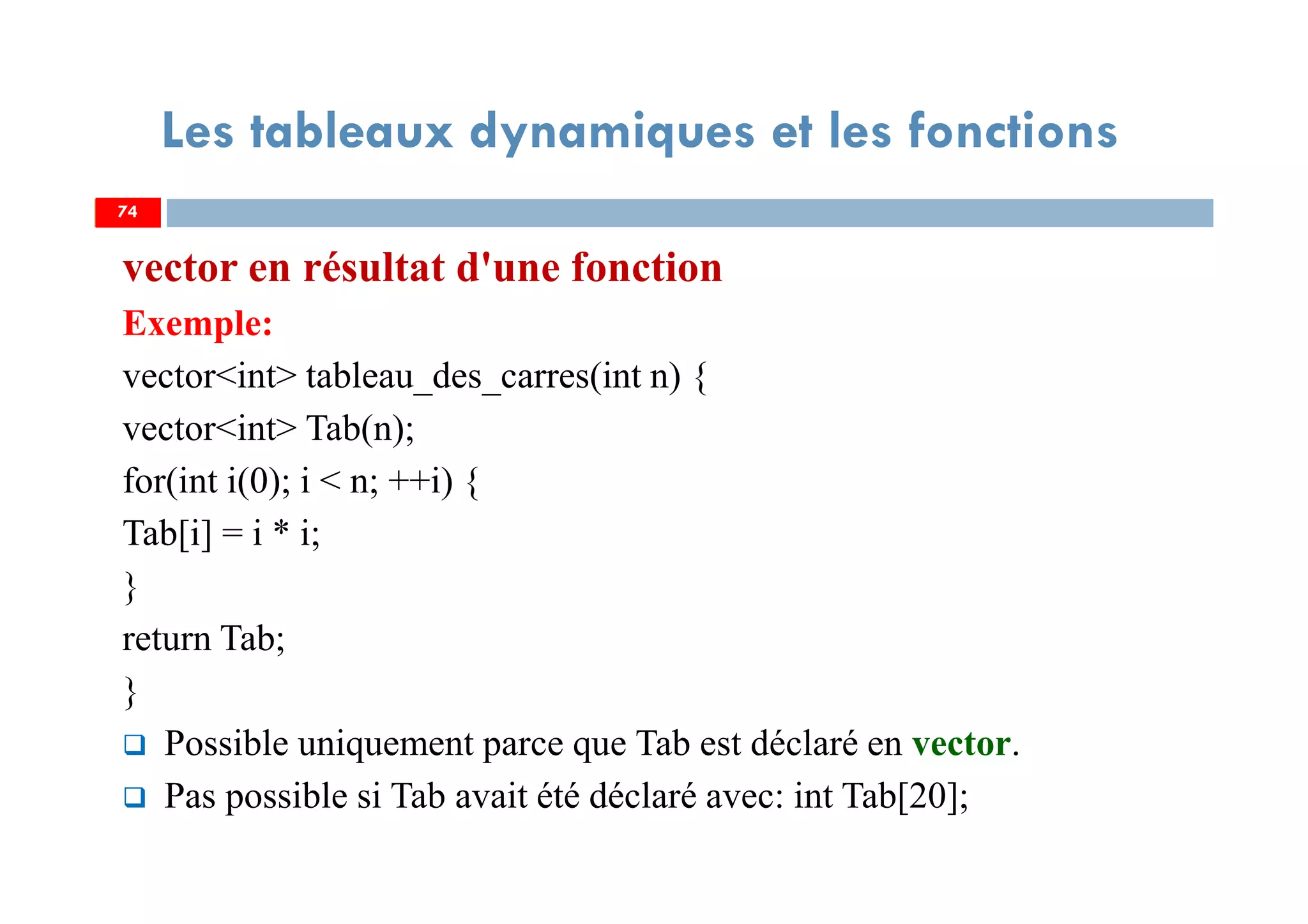 74
Les tableaux dynamiques et les fonctions
vector en résultat d'une fonction
Exemple:
vector<int> tableau_des_carres(int n) {
vector<int> Tab(n);
for(int i(0); i < n; ++i) {
Tab[i] = i * i;
}
return Tab;
}
Possible uniquement parce que Tab est déclaré en vector.
Pas possible si Tab avait été déclaré avec: int Tab[20];
74
 