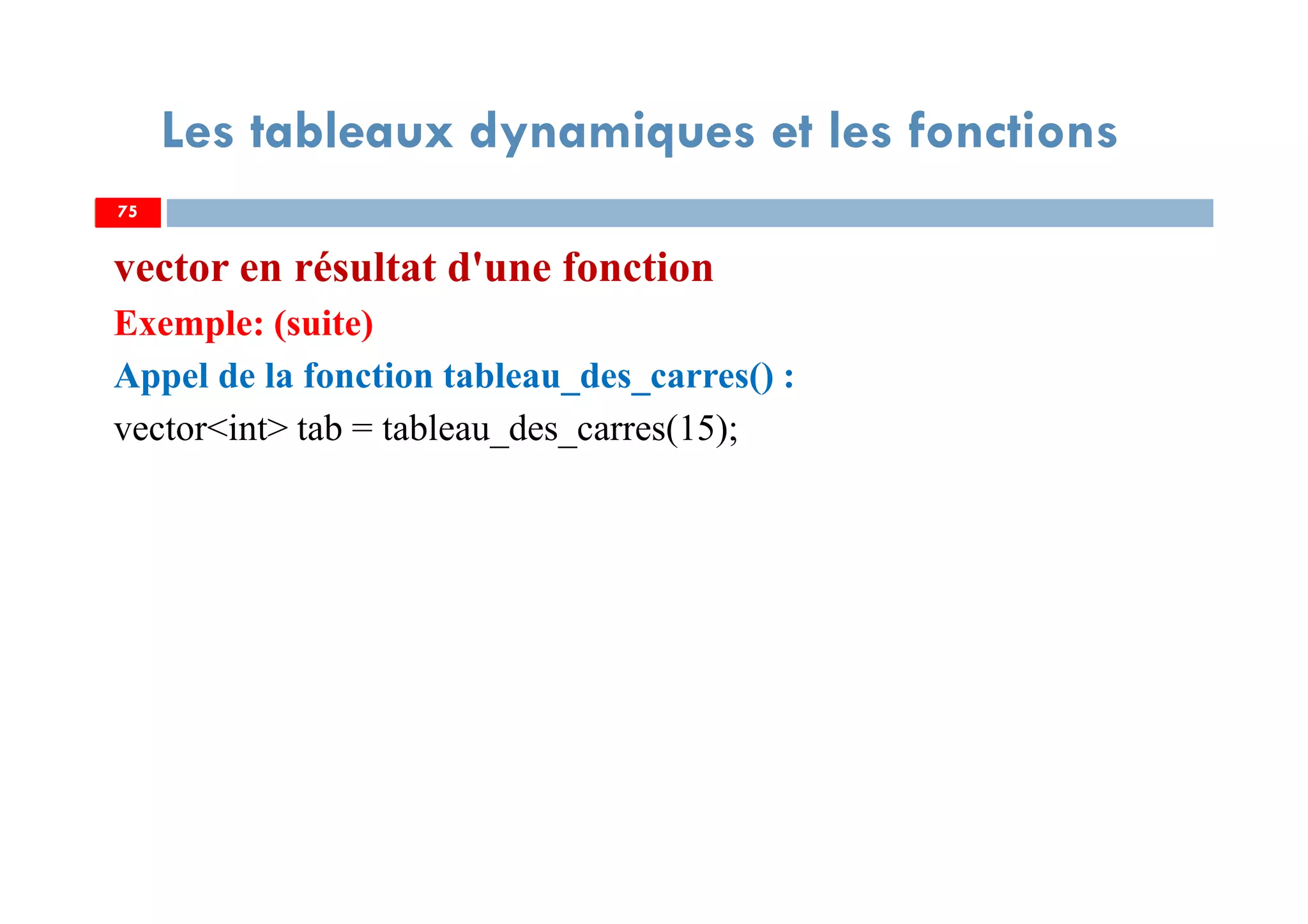 75
Les tableaux dynamiques et les fonctions
vector en résultat d'une fonction
Exemple: (suite)
Appel de la fonction tableau_des_carres() :
vector<int> tab = tableau_des_carres(15);
75
 
