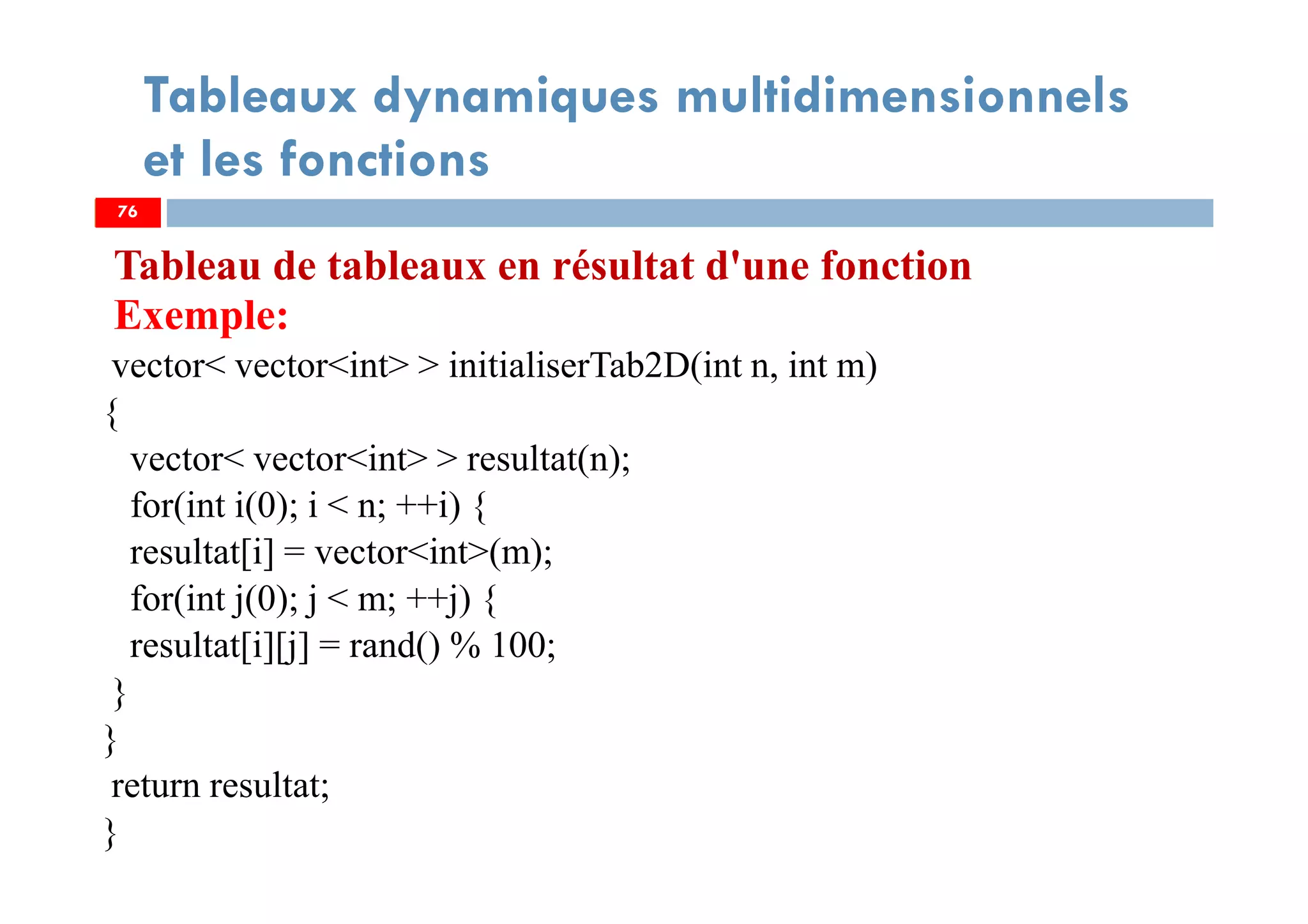 76
Tableaux dynamiques multidimensionnels
et les fonctions
Tableau de tableaux en résultat d'une fonction
Exemple:
vector< vector<int> > initialiserTab2D(int n, int m)
{
vector< vector<int> > resultat(n);
for(int i(0); i < n; ++i) {
resultat[i] = vector<int>(m);
for(int j(0); j < m; ++j) {
resultat[i][j] = rand() % 100;
}
}
return resultat;
}
76
 