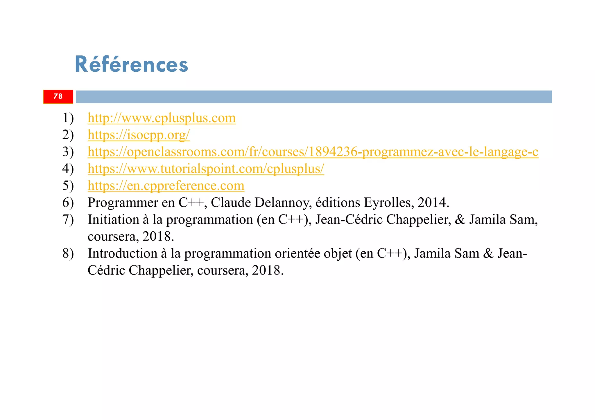 Références
78
1) http://www.cplusplus.com
2) https://isocpp.org/
3) https://openclassrooms.com/fr/courses/1894236-programmez-avec-le-langage-c
4) https://www.tutorialspoint.com/cplusplus/
5) https://en.cppreference.com
6) Programmer en C++, Claude Delannoy, éditions Eyrolles, 2014.
7) Initiation à la programmation (en C++), Jean-Cédric Chappelier, & Jamila Sam,
coursera, 2018.
8) Introduction à la programmation orientée objet (en C++), Jamila Sam & Jean-
Cédric Chappelier, coursera, 2018.
78
 