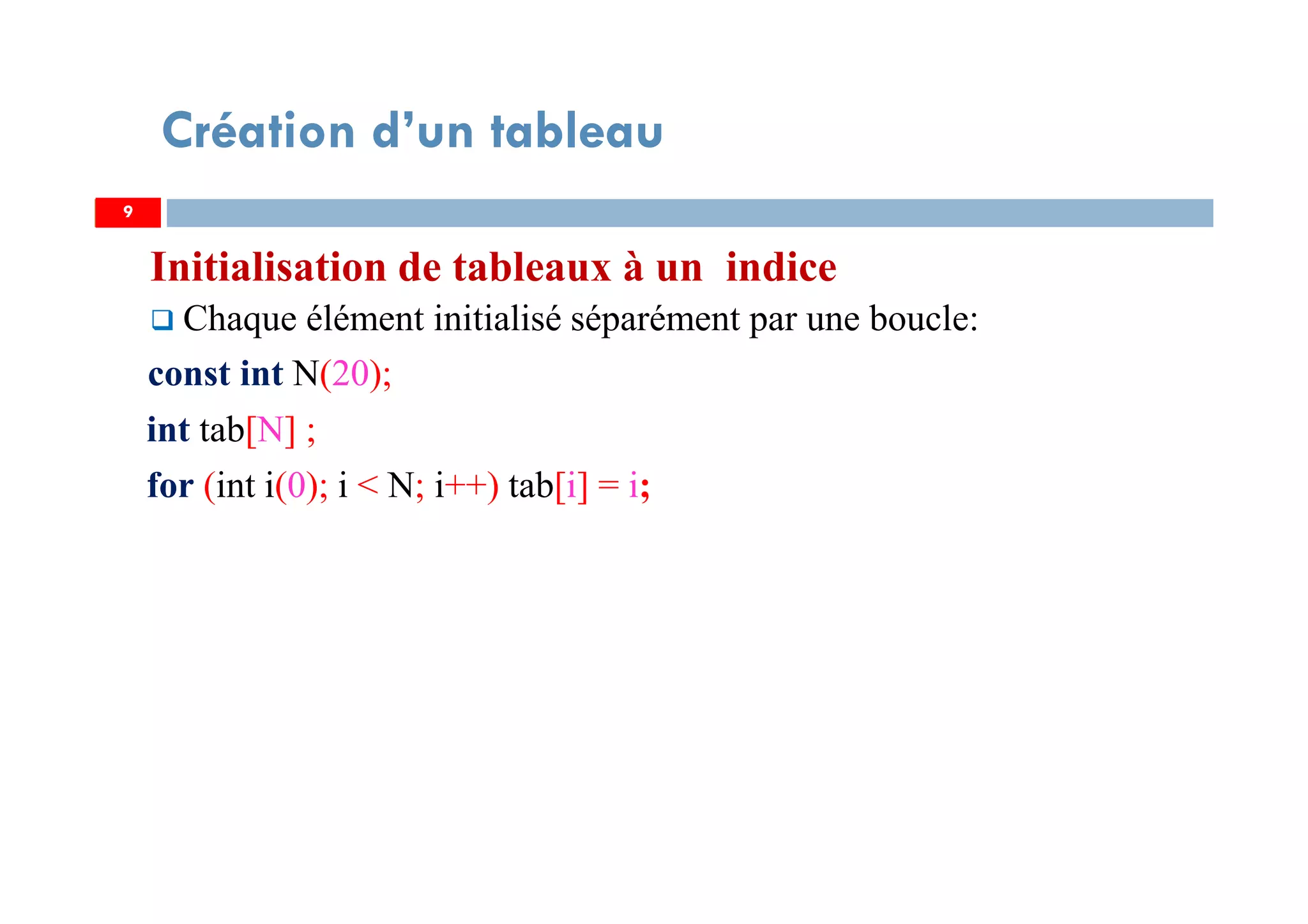 Initialisation de tableaux à un indice
Chaque élément initialisé séparément par une boucle:
const int N(20);
int tab[N] ;
for (int i(0); i < N; i++) tab[i] = i;
9
Création d’un tableau
9
 