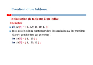 Initialisation de tableaux à un indice
Exemples:
int tab[5] = { 1, 120, 15, 10, 13 };
Il est possible de ne mentionner dans les accolades que les premières
valeurs, comme dans ces exemples :
int tab[5] = { 1, 120 } ;
int tab[5] = { 1, 120, 15 } ;
10
Création d’un tableau
10
 