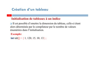 Initialisation de tableaux à un indice
Il est possible d’omettre la dimension du tableau, celle-ci étant
alors déterminée par le compilateur par le nombre de valeurs
énumérées dans l’initialisation.
Exemple:
int tab[] = { 1, 120, 15, 10, 13} ;
11
Création d’un tableau
11
 