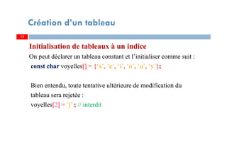 Initialisation de tableaux à un indice
On peut déclarer un tableau constant et l’initialiser comme suit :
const char voyelles[] = {‘a’, ‘e’, ‘i’, ‘o’, ‘u’, ‘y’};
Bien entendu, toute tentative ultérieure de modification du
tableau sera rejetée :
voyelles[2] = ’j’ ; // interdit
13
Création d’un tableau
13
 
