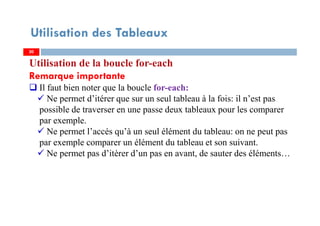 Utilisation des Tableaux
Utilisation de la boucle for-each
Remarque importante
Il faut bien noter que la boucle for-each:
Ne permet d’itérer que sur un seul tableau à la fois: il n’est pas
possible de traverser en une passe deux tableaux pour les comparer
par exemple.
Ne permet l’accés qu’à un seul élément du tableau: on ne peut pas
par exemple comparer un élément du tableau et son suivant.
Ne permet pas d’itèrer d’un pas en avant, de sauter des éléments…
2020
 