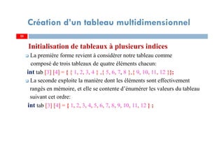 Initialisation de tableaux à plusieurs indices
La première forme revient à considérer notre tableau comme
composé de trois tableaux de quatre éléments chacun:
int tab [3] [4] = { { 1, 2, 3, 4 } ,{ 5, 6, 7, 8 },{ 9, 10, 11, 12 }};
La seconde exploite la manière dont les éléments sont effectivement
rangés en mémoire, et elle se contente d’énumérer les valeurs du tableau
suivant cet ordre:
int tab [3] [4] = { 1, 2, 3, 4, 5, 6, 7, 8, 9, 10, 11, 12 } ;
25
Création d’un tableau multidimensionnel
25
 