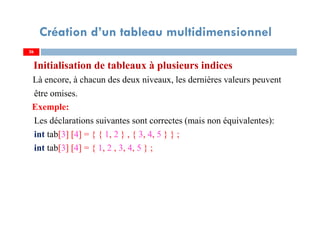 Initialisation de tableaux à plusieurs indices
Là encore, à chacun des deux niveaux, les dernières valeurs peuvent
être omises.
Exemple:
Les déclarations suivantes sont correctes (mais non équivalentes):
int tab[3] [4] = { { 1, 2 } , { 3, 4, 5 } } ;
int tab[3] [4] = { 1, 2 , 3, 4, 5 } ;
26
Création d’un tableau multidimensionnel
26
 