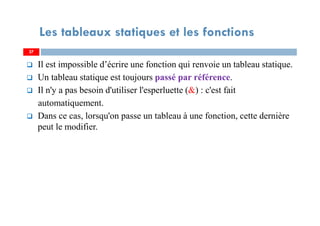 Il est impossible d’écrire une fonction qui renvoie un tableau statique.
Un tableau statique est toujours passé par référence.
Il n'y a pas besoin d'utiliser l'esperluette (&) : c'est fait
automatiquement.
Dans ce cas, lorsqu'on passe un tableau à une fonction, cette dernière
peut le modifier.
27
Les tableaux statiques et les fonctions
27
 