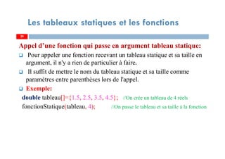 Appel d’une fonction qui passe en argument tableau statique:
Pour appeler une fonction recevant un tableau statique et sa taille en
argument, il n'y a rien de particulier à faire.
Il suffit de mettre le nom du tableau statique et sa taille comme
paramètres entre parenthèses lors de l'appel.
Exemple:
double tableau[]={1.5, 2.5, 3.5, 4.5}; //On crée un tableau de 4 réels
fonctionStatique(tableau, 4); //On passe le tableau et sa taille à la fonction
29
Les tableaux statiques et les fonctions
29
 