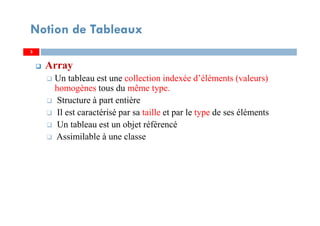 3
Notion de Tableaux
Array
Un tableau est une collection indexée d’éléments (valeurs)
homogènes tous du même type.
Structure à part entière
Il est caractérisé par sa taille et par le type de ses éléments
Un tableau est un objet référencé
Assimilable à une classe
33
 