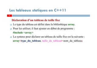 Déclaration d’un tableau de taille fixe
Le type du tableau est défini dans la bibliothèque array.
Pour les utiliser, il faut ajouter en début de programme :
#include <array>
La syntaxe pour déclarer un tableau de taille fixe est la suivante :
array<type_du_tableau, taille_du_tableau> nom_du_tableau;
31
Les tableaux statiques en C++11
31
 