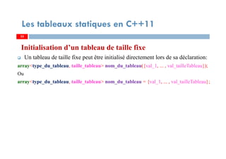 Initialisation d’un tableau de taille fixe
Un tableau de taille fixe peut être initialisé directement lors de sa déclaration:
array<type_du_tableau, taille_tableau> nom_du_tableau({val_1, ... , val_tailleTableau});
Ou
array<type_du_tableau, taille_tableau> nom_du_tableau = {val_1, ... , val_tailleTableau};
33
Les tableaux statiques en C++11
33
 