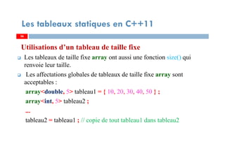 Utilisations d’un tableau de taille fixe
Les tableaux de taille fixe array ont aussi une fonction size() qui
renvoie leur taille.
Les affectations globales de tableaux de taille fixe array sont
acceptables :
array<double, 5> tableau1 = { 10, 20, 30, 40, 50 } ;
array<int, 5> tableau2 ;
...
tableau2 = tableau1 ; // copie de tout tableau1 dans tableau2
36
Les tableaux statiques en C++11
36
 
