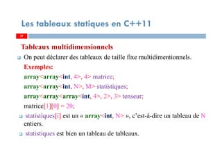 Tableaux multidimensionnels
On peut déclarer des tableaux de taille fixe multidimentionnels.
Exemples:
array<array<int, 4>, 4> matrice;
array<array<int, N>, M> statistiques;
array<array<array<int, 4>, 2>, 3> tenseur;
matrice[1][0] = 20;
statistiques[i] est un « array<int, N> », c’est-à-dire un tableau de N
entiers.
statistiques est bien un tableau de tableaux.
37
Les tableaux statiques en C++11
37
 