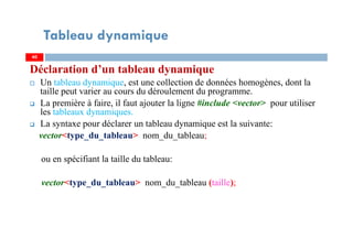 Déclaration d’un tableau dynamique
Un tableau dynamique, est une collection de données homogènes, dont la
taille peut varier au cours du déroulement du programme.
La première à faire, il faut ajouter la ligne #include <vector> pour utiliser
les tableaux dynamiques.
La syntaxe pour déclarer un tableau dynamique est la suivante:
vector<type_du_tableau> nom_du_tableau;
ou en spécifiant la taille du tableau:
vector<type_du_tableau> nom_du_tableau (taille);
40
Tableau dynamique
40
 