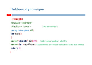 Exemple:
#include <iostream>
#include <vector> //Ne pas oublier !
using namespace std;
int main()
{
vector<double> tab(10); //std:: vector<double> tab(10);
vector<int> myVector;//Déclaration d'un vecteur d'entiers de taille non connue
return 0;
}
41
Tableau dynamique
41
 