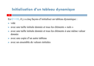 En C++11, il y a cinq façons d’initialiser un tableau dynamique :
vide
avec une taille initiale donnée et tous les éléments « nuls »
avec une taille initiale donnée et tous les éléments à une même valeur
donnée
avec une copie d’un autre tableau
avec un ensemble de valeurs initiales
42
Initialisation d’un tableau dynamique
42
 