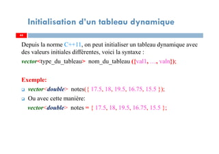 Depuis la norme C++11, on peut initialiser un tableau dynamique avec
des valeurs initiales différentes, voici la syntaxe :
vector<type_du_tableau> nom_du_tableau ({val1, …, valn});
Exemple:
vector<double> notes({ 17.5, 18, 19.5, 16.75, 15.5 });
Ou avec cette manière:
vector<double> notes = { 17.5, 18, 19.5, 16.75, 15.5 };
44
Initialisation d’un tableau dynamique
44
 