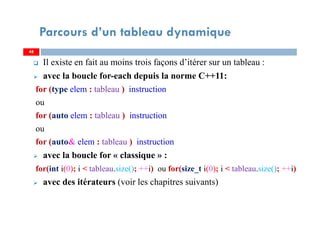 Il existe en fait au moins trois façons d’itérer sur un tableau :
avec la boucle for-each depuis la norme C++11:
for (type elem : tableau ) instruction
ou
for (auto elem : tableau ) instruction
ou
for (auto& elem : tableau ) instruction
avec la boucle for « classique » :
for(int i(0); i < tableau.size(); ++i) ou for(size_t i(0); i < tableau.size(); ++i)
avec des itérateurs (voir les chapitres suivants)
48
Parcours d’un tableau dynamique
48
 