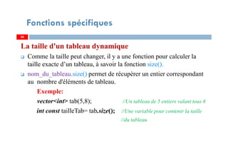 La taille d'un tableau dynamique
Comme la taille peut changer, il y a une fonction pour calculer la
taille exacte d’un tableau, à savoir la fonction size().
nom_du_tableau.size() permet de récupèrer un entier correspondant
au nombre d'éléments de tableau.
Exemple:
vector<int> tab(5,8); //Un tableau de 5 entiers valant tous 8
int const tailleTab= tab.size(); //Une variable pour contenir la taille
//du tableau
5656
Fonctions spécifiques
 