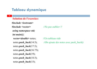 Solution de l’exercice:
#include <iostream>
#include <vector> //Ne pas oublier !!
using namespace std;
int main(){
vector<double> notes; //Un tableau vide
notes.push_back(14.5); //On ajoute des notes avec push_back()
notes.push_back(17.5);
notes.push_back(16.75);
notes.push_back(19);
notes.push_back(18.5);
notes.push_back(15);
58
Tableau dynamique
58
 