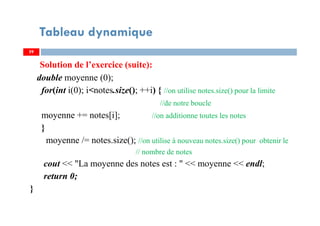 Solution de l’exercice (suite):
double moyenne (0);
for(int i(0); i<notes.size(); ++i) { //on utilise notes.size() pour la limite
//de notre boucle
moyenne += notes[i]; //on additionne toutes les notes
}
moyenne /= notes.size(); //on utilise à nouveau notes.size() pour obtenir le
// nombre de notes
cout << "La moyenne des notes est : " << moyenne << endl;
return 0;
}
59
Tableau dynamique
59
 