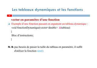 68
Les tableaux dynamiques et les fonctions
vector en paramètre d'une fonction
Exemple d’une fonction passant en argument un tableau dynamique :
void fonctionDynamique(vector<double> &tableau)
{
Bloc d’instructions;
}
N. B: pas besoin de passer la taille du tableau en paramètre, il suffit
d'utiliser la fonction size().
68
 