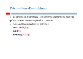 La dimension d’un tableau (son nombre d’éléments) ne peut être
qu’une constante ou une expression constante.
Ainsi, cette construction est correcte :
const int N(50);
int t[N];
float tab[2*N-1] ;
7
Déclaration d‘un tableau
7
 