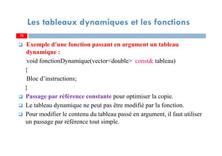 70
Les tableaux dynamiques et les fonctions
Exemple d’une fonction passant en argument un tableau
dynamique :
void fonctionDynamique(vector<double> const& tableau)
{
Bloc d’instructions;
}
Passage par référence constante pour optimiser la copie.
Le tableau dynamique ne peut pas être modifié par la fonction.
Pour modifier le contenu du tableau passé en argument, il faut utiliser
un passage par référence tout simple.
70
 