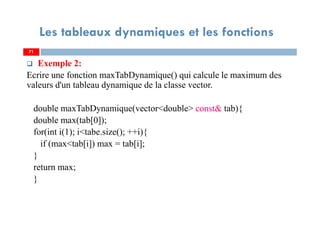 71
Les tableaux dynamiques et les fonctions
Exemple 2:
Ecrire une fonction maxTabDynamique() qui calcule le maximum des
valeurs d'un tableau dynamique de la classe vector.
double maxTabDynamique(vector<double> const& tab){
double max(tab[0]);
for(int i(1); i<tabe.size(); ++i){
if (max<tab[i]) max = tab[i];
}
return max;
}
71
 