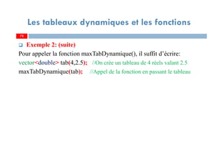 72
Les tableaux dynamiques et les fonctions
Exemple 2: (suite)
Pour appeler la fonction maxTabDynamique(), il suffit d’écrire:
vector<double> tab(4,2.5); //On crée un tableau de 4 réels valant 2.5
maxTabDynamique(tab); //Appel de la fonction en passant le tableau
72
 
