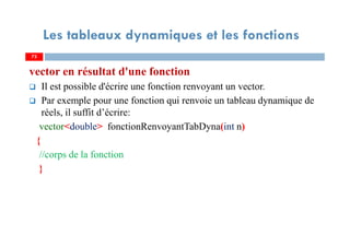 73
Les tableaux dynamiques et les fonctions
vector en résultat d'une fonction
Il est possible d'écrire une fonction renvoyant un vector.
Par exemple pour une fonction qui renvoie un tableau dynamique de
réels, il suffit d’écrire:
vector<double> fonctionRenvoyantTabDyna(int n)
{
//corps de la fonction
}
73
 