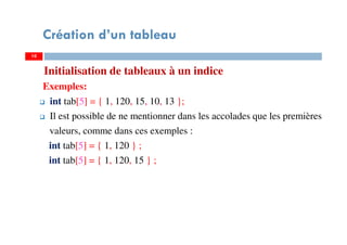 Initialisation de tableaux à un indice
Exemples:
int tab[5] = { 1, 120, 15, 10, 13 };
Il est possible de ne mentionner dans les accolades que les premières
valeurs, comme dans ces exemples :
int tab[5] = { 1, 120 } ;
int tab[5] = { 1, 120, 15 } ;
10
Création d’un tableau
10
 