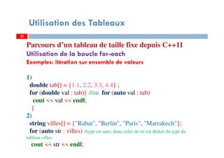 Utilisation des Tableaux
Parcours d’un tableau de taille fixe depuis C++11
Utilisation de la boucle for-each
Exemples: itération sur ensemble de valeurs
1)
double tab[] = {1.1, 2.2, 3.3, 4.4} ;
for (double val : tab){ //ou for (auto val : tab)
cout << val << endl;
}
2)
string villes[] = {"Rabat", "Berlin", "Paris", "Marrakech"};
for (auto str : villes) //type est auto, donc celui de str est déduit du type du
tableau villes
cout << str << endl;
2020
 