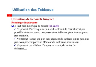 Utilisation des Tableaux
Utilisation de la boucle for-each
Remarque importante
Il faut bien noter que la boucle for-each:
Ne permet d’itérer que sur un seul tableau à la fois: il n’est pas
possible de traverser en une passe deux tableaux pour les comparer
par exemple.
Ne permet l’accés qu’à un seul élément du tableau: on ne peut pas
par exemple comparer un élément du tableau et son suivant.
Ne permet pas d’itèrer d’un pas en avant, de sauter des
éléments…
2121
 