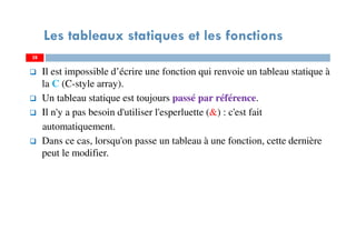 Il est impossible d’écrire une fonction qui renvoie un tableau statique à
la C (C-style array).
Un tableau statique est toujours passé par référence.
Il n'y a pas besoin d'utiliser l'esperluette (&) : c'est fait
automatiquement.
Dans ce cas, lorsqu'on passe un tableau à une fonction, cette dernière
peut le modifier.
28
Les tableaux statiques et les fonctions
28
 