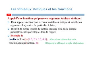 Appel d’une fonction qui passe en argument tableau statique:
Pour appeler une fonction recevant un tableau statique et sa taille en
argument, il n'y a rien de particulier à faire.
Il suffit de mettre le nom du tableau statique et sa taille comme
paramètres entre parenthèses lors de l'appel.
Exemple 1:
double tableau[]={1.5, 2.5, 3.5, 4.5}; //On crée un tableau de 4 réels
fonctionStatique(tableau, 4); //On passe le tableau et sa taille à la fonction
30
Les tableaux statiques et les fonctions
30
 