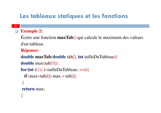 Exemple 2:
Écrire une fonction maxTab() qui calcule le maximum des valeurs
d'un tableau.
Réponse:
double maxTab(double tab[], int tailleDuTableau){
double max(tab[0]);
for(int i(1); i<tailleDuTableau; ++i){
if (max<tab[i]) max = tab[i];
}
return max;
}
31
Les tableaux statiques et les fonctions
31
 