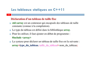 Déclaration d’un tableau de taille fixe
std::array est un conteneur qui encapsule des tableaux de taille
constante (connue à la compilation).
Le type du tableau est défini dans la bibliothèque array.
Pour les utiliser, il faut ajouter en début de programme :
#include <array>
La syntaxe pour déclarer un tableau de taille fixe est la suivante :
array<type_du_tableau, taille_du_tableau> nom_du_tableau;
32
Les tableaux statiques en C++11
32
 