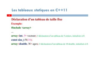 Déclaration d’un tableau de taille fixe
Exemple:
#include <array>
...
array<int, 5> vecteur; // déclaration d’un tableau de 5 entiers, initialisés à 0.
const size_t N(10);
array<double, N> ages; // déclaration d’un tableau de 10 double, initialisés à 0.
33
Les tableaux statiques en C++11
33
 