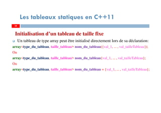 Initialisation d’un tableau de taille fixe
Un tableau de type array peut être initialisé directement lors de sa déclaration:
array<type_du_tableau, taille_tableau> nom_du_tableau({val_1, ... , val_tailleTableau});
Ou
array<type_du_tableau, taille_tableau> nom_du_tableau{val_1, ... , val_tailleTableau};
Ou
array<type_du_tableau, taille_tableau> nom_du_tableau = {val_1, ... , val_tailleTableau};
34
Les tableaux statiques en C++11
34
 