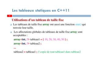 Utilisations d’un tableau de taille fixe
Les tableaux de taille fixe array ont aussi une fonction size() qui
renvoie leur taille.
Les affectations globales de tableaux de taille fixe array sont
acceptables :
array<int, 5> tableau1 = { 10, 20, 30, 40, 50 } ;
array<int, 5> tableau2 ;
...
tableau2 = tableau1 ; // copie de tout tableau1 dans tableau2
37
Les tableaux statiques en C++11
37
 