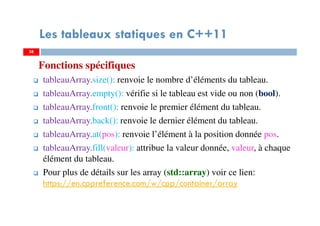 Fonctions spécifiques
tableauArray.size(): renvoie le nombre d’éléments du tableau.
tableauArray.empty(): vérifie si le tableau est vide ou non (bool).
tableauArray.front(): renvoie le premier élément du tableau.
tableauArray.back(): renvoie le dernier élément du tableau.
tableauArray.at(pos): renvoie l’élément à la position donnée pos.
tableauArray.fill(valeur): attribue la valeur donnée, valeur, à chaque
élément du tableau.
Pour plus de détails sur les array (std::array) voir ce lien:
https://en.cppreference.com/w/cpp/container/array
38
Les tableaux statiques en C++11
38
 