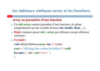array en paramètre d'une fonction
Un std::array comme paramètre d’une fonction a le même
comportement qu’une variable de base (int, double, float, …).
Règle: toujours passer std :: array par référence ou par référence
constante.
Exemple:
void afficherTableau(array<int,4> &tab){
cout<<"Affichage des valeurs du tableau"<<endl;
for(auto v : tab) cout<<v<<" ";
}
43
Les tableaux statiques array et les fonctions
43
 