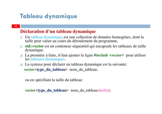 Déclaration d’un tableau dynamique
Un tableau dynamique, est une collection de données homogènes, dont la
taille peut varier au cours du déroulement du programme.
std::vector est un conteneur séquentiel qui encapsule les tableaux de taille
dynamique.
La première à faire, il faut ajouter la ligne #include <vector> pour utiliser
les tableaux dynamiques.
La syntaxe pour déclarer un tableau dynamique est la suivante:
vector<type_du_tableau> nom_du_tableau;
ou en spécifiant la taille du tableau:
vector<type_du_tableau> nom_du_tableau (taille);
45
Tableau dynamique
45
 