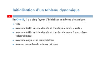 En C++11, il y a cinq façons d’initialiser un tableau dynamique :
vide
avec une taille initiale donnée et tous les éléments « nuls »
avec une taille initiale donnée et tous les éléments à une même
valeur donnée
avec une copie d’un autre tableau
avec un ensemble de valeurs initiales
47
Initialisation d’un tableau dynamique
47
 